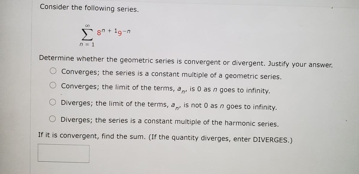 Consider the following series.
Σ
8" + 19-n
n = 1
Determine whether the geometric series is convergent or divergent. Justify your answer.
Converges; the series is a constant multiple of a geometric series.
Converges; the limit of the terms, a, is 0 as n goes to infinity.
n'
Diverges; the limit of the terms, a,
is not 0 as n goes to infinity.
n'
O Diverges; the series is a constant multiple of the harmonic series.
If it is convergent, find the sum. (If the quantity diverges, enter DIVERGES.)
