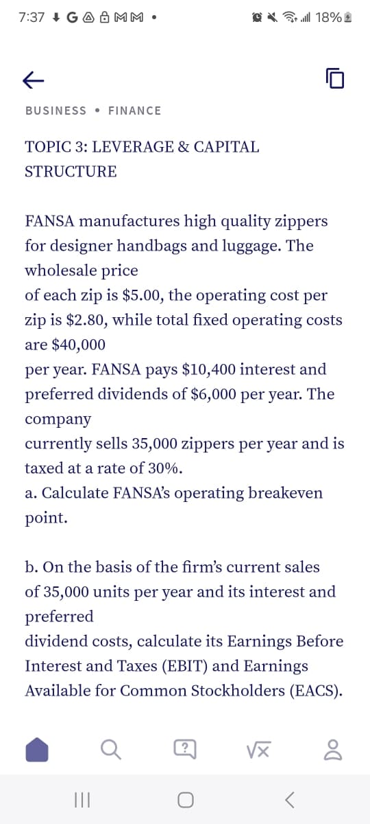 7:37 GA & MM
18%
←
BUSINESS • FINANCE
TOPIC 3: LEVERAGE & CAPITAL
STRUCTURE
FANSA manufactures high quality zippers
for designer handbags and luggage. The
wholesale price
of each zip is $5.00, the operating cost per
zip is $2.80, while total fixed operating costs
are $40,000
per year. FANSA pays $10,400 interest and
preferred dividends of $6,000 per year. The
company
currently sells 35,000 zippers per year and is
taxed at a rate of 30%.
a. Calculate FANSA's operating breakeven
point.
b. On the basis of the firm's current sales
of 35,000 units per year and its interest and
preferred
dividend costs, calculate its Earnings Before
Interest and Taxes (EBIT) and Earnings
Available for Common Stockholders (EACS).
|||
?