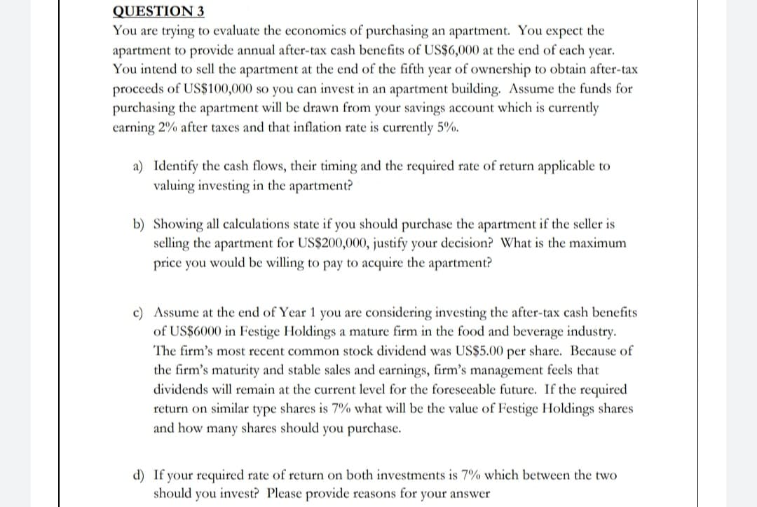 QUESTION 3
You are trying to evaluate the economics of purchasing an apartment. You expect the
apartment to provide annual after-tax cash benefits of US$6,000 at the end of each year.
You intend to sell the apartment at the end of the fifth year of ownership to obtain after-tax
proceeds of US$100,000 so you can invest in an apartment building. Assume the funds for
purchasing the apartment will be drawn from your savings account which is currently
earning 2% after taxes and that inflation rate is currently 5%.
a) Identify the cash flows, their timing and the required rate of return applicable to
valuing investing in the apartment?
b) Showing all calculations state if you should purchase the apartment if the seller is
selling the apartment for US$200,000, justify your decision? What is the maximum
price you would be willing to pay to acquire the apartment?
c) Assume at the end of Year 1 you are considering investing the after-tax cash benefits
of US$6000 in Festige Holdings a mature firm in the food and beverage industry.
The firm's most recent common stock dividend was US$5.00 per share. Because of
the firm's maturity and stable sales and earnings, firm's management feels that
dividends will remain at the current level for the foreseeable future. If the required
return on similar type shares is 7% what will be the value of Festige Holdings shares
and how many shares should you purchase.
d) If your required rate of return on both investments is 7% which between the two
should you invest? Please provide reasons for your answer
