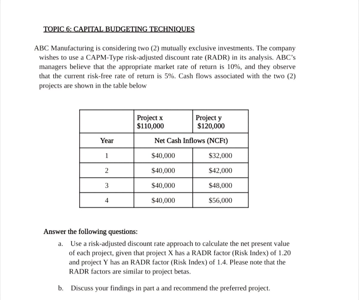 TOPIC 6: CAPITAL BUDGETING TECHNIQUES
ABC Manufacturing is considering two (2) mutually exclusive investments. The company
wishes to use a CAPM-Type risk-adjusted discount rate (RADR) in its analysis. ABC's
managers believe that the appropriate market rate of return is 10%, and they observe
that the current risk-free rate of return is 5%. Cash flows associated with the two (2)
projects are shown in the table below
Project x
$110,000
Project y
$120,000
Year
Net Cash Inflows (NCFt)
1
$40,000
$32,000
2
$40,000
$42,000
3
$40,000
$48,000
4
$40,000
$56,000
Answer the following questions:
a.
Use a risk-adjusted discount rate approach to calculate the net present value
of each project, given that project X has a RADR factor (Risk Index) of 1.20
and project Y has an RADR factor (Risk Index) of 1.4. Please note that the
RADR factors are similar to project betas.
b. Discuss your findings in part a and recommend the preferred project.