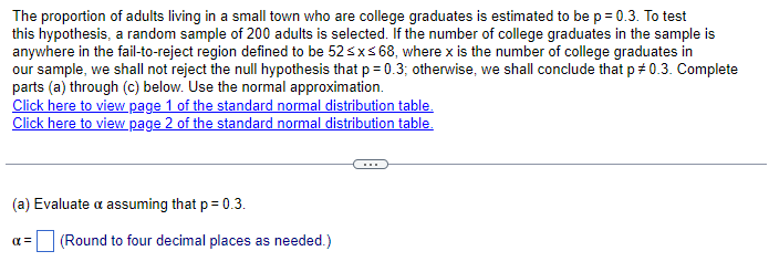The proportion of adults living in a small town who are college graduates is estimated to be p = 0.3. To test
this hypothesis, a random sample of 200 adults is selected. If the number of college graduates in the sample is
anywhere in the fail-to-reject region defined to be 52≤x≤ 68, where x is the number of college graduates in
our sample, we shall not reject the null hypothesis that p = 0.3; otherwise, we shall conclude that p = 0.3. Complete
parts (a) through (c) below. Use the normal approximation.
Click here to view page 1 of the standard normal distribution table.
Click here to view page 2 of the standard normal distribution table.
(a) Evaluate a assuming that p = 0.3.
απ
(Round to four decimal places as needed.)