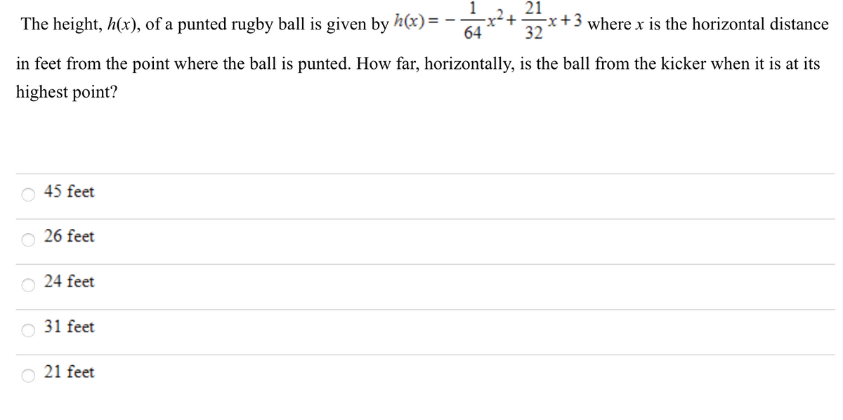 The height, h(x), of a punted rugby ball is given by h(x)=
21
-x+3 where x is the horizontal distance
32
64
in feet from the point where the ball is punted. How far, horizontally, is the ball from the kicker when it is at its
highest point?
45 feet
26 feet
24 feet
31 feet
21 feet
