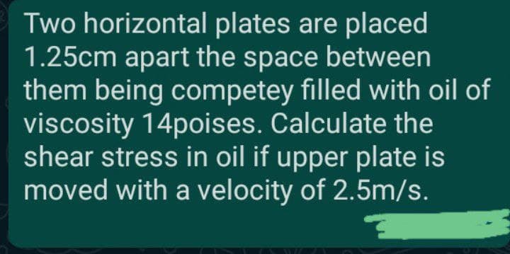 Two horizontal plates are placed
1.25cm apart the space between
them being competey filled with oil of
viscosity 14poises. Calculate the
shear stress in oil if upper plate is
moved with a velocity of 2.5m/s.

