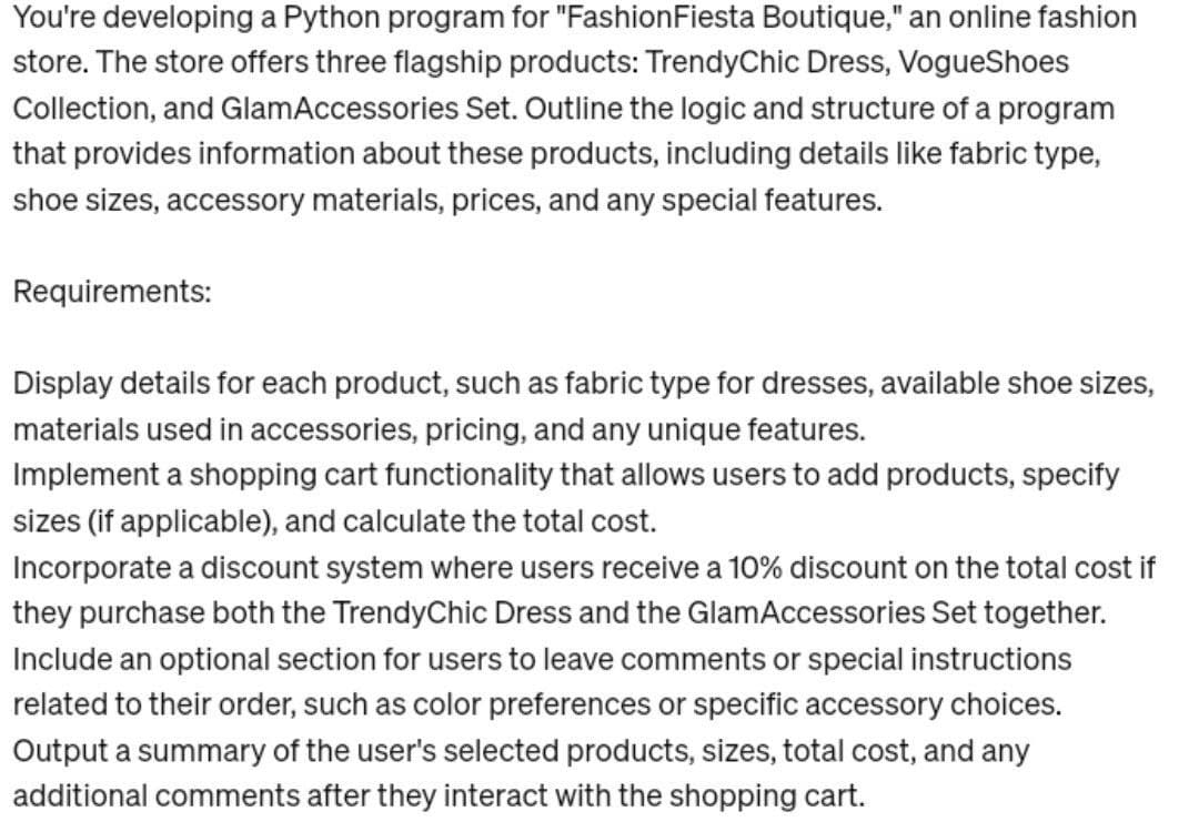You're developing a Python program for "FashionFiesta Boutique," an online fashion
store. The store offers three flagship products: TrendyChic Dress, VogueShoes
Collection, and GlamAccessories Set. Outline the logic and structure of a program
that provides information about these products, including details like fabric type,
shoe sizes, accessory materials, prices, and any special features.
Requirements:
Display details for each product, such as fabric type for dresses, available shoe sizes,
materials used in accessories, pricing, and any unique features.
Implement a shopping cart functionality that allows users to add products, specify
sizes (if applicable), and calculate the total cost.
Incorporate a discount system where users receive a 10% discount on the total cost if
they purchase both the TrendyChic Dress and the GlamAccessories Set together.
Include an optional section for users to leave comments or special instructions
related to their order, such as color preferences or specific accessory choices.
Output a summary of the user's selected products, sizes, total cost, and any
additional comments after they interact with the shopping cart.