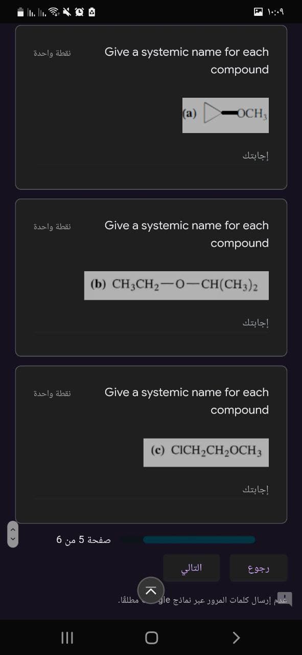 n. l. * O A
نقطة واحدة
Give a systemic name for each
compound
(a)
OCH,
إجابتك.
نقطة واحدة
Give a systemic name for each
compound
(b) CH3CH2-0-CH(CH3)2
إجابتك
نقطة واحدة
Give a systemic name for each
compound
(c) CICH2CH20CH3
إجابتك
صفحة 5 من 6
التالي
رجوع
إرسال كلمات المرور عبر نماذج eال
>
K
