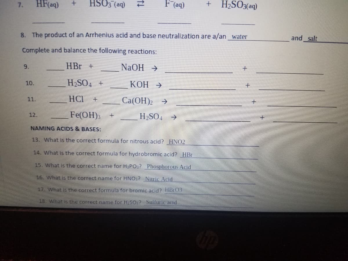 HF(aq)
HSO3 (aq)
F (aq)
H2SO3(aq)
7.
8. The product of an Arrhenius acid and base neutralization are a/an water
and salt
Complete and balance the following reactions:
HBr +
NaOH >
9.
H2SO4 +
KOH →
10.
11.
HCI
Ca(OH)2
->
Fe(OH)
12.
H SO, >
NAMING ACIDS & BASES:
13. What is the correct formula for nitrous acid? HNO2
14. What is the correct formula for hydrobromic acid? HBr
15. What is the correct name for Ha PO:? Phosphorous Acid
16. What is the correct name for HNO:? Nitric Acid
17. What is the correct formula for bromic acid? TIB:03
18. What is the correct name for H25O2? Sulfuric acid
