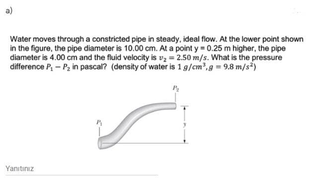 a)
Water moves through a constricted pipe in steady, ideal flow. At the lower point shown
in the figure, the pipe diameter is 10.00 cm. At a point y 0.25 m higher, the pipe
diameter is 4.00 cm and the fluid velocity is vz = 2.50 m/s. What is the pressure
difference P, – P2 in pascal? (density of water is 1 g/cm,g = 9.8 m/s²)
Yanıtınız
