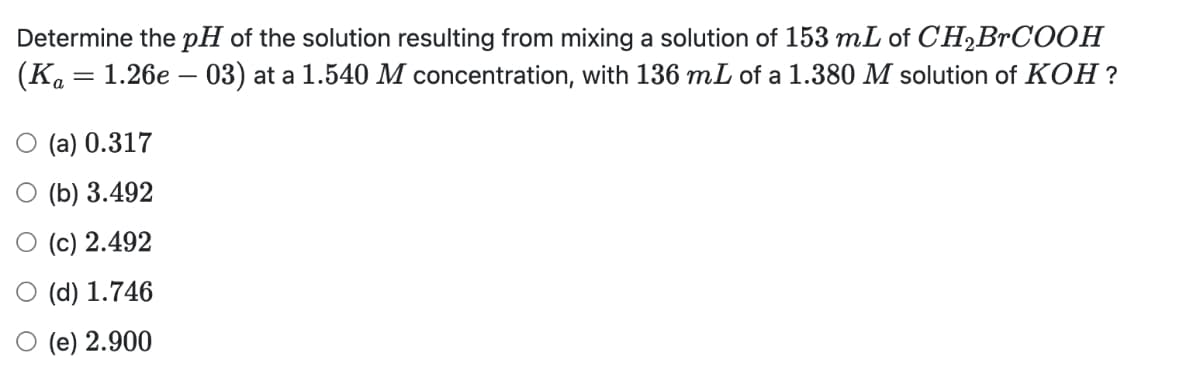 Determine the pH of the solution resulting from mixing a solution of 153 mL of CH₂BrCOOH
(Ka = 1.26e - 03) at a 1.540 M concentration, with 136 mL of a 1.380 M solution of KOH?
O (a) 0.317
(b) 3.492
(c) 2.492
(d) 1.746
O (e) 2.900