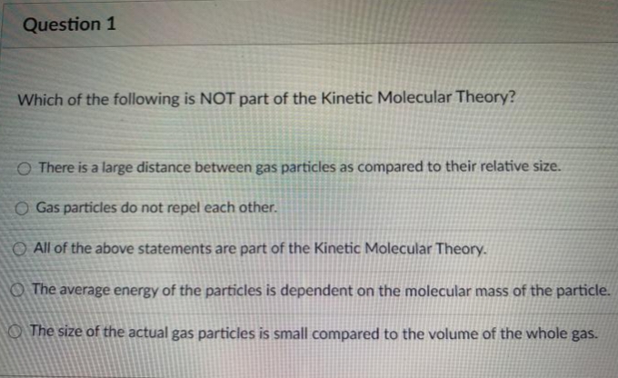 Question 1
Which of the following is NOT part of the Kinetic Molecular Theory?
O There is a large distance between gas particles as compared to their relative size.
O Gas particles do not repel each other.
O All of the above statements are part of the Kinetic Molecular Theory.
The average energy of the particles is dependent on the molecular mass of the particle.
The size of the actual gas particles is small compared to the volume of the whole gas.