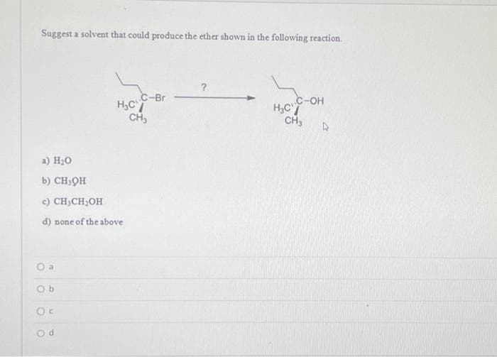 Suggest a solvent that could produce the ether shown in the following reaction.
a) H₂O
b) CHIQH
c) CH₂CH₂OH
d) none of the above.
a
H₂C
Ob
C-Br
CH3
?
C-OH
CH3 D
H₂C