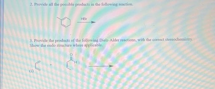 2. Provide all the possible products in the following reaction.
3. Provide the products of the following Diels-Alder reactions, with the correct stereochemistry.
Show the endo structure where applicable.
e
HBr
H