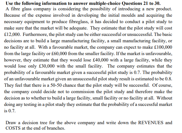 Use the following information to answer multiple-choice Questions 21 to 30.
A fibre glass company is considering the possibility of introducing a new product.
Because of the expense involved in developing the initial moulds and acquiring the
necessary equipment to produce fibreglass, it has decided to conduct a pilot study to
make sure that the market will be adequate. They estimate that the pilot study will cost
£12,000. Furthermore, the pilot study can be either successful or unsuccessful. The basic
decisions are to build a large manufacturing facility, a small manufacturing facility, or
no facility at all. With a favourable market, the company can expect to make £100,000
from the large facility or £60,000 from the smaller facility. If the market is unfavourable,
however, they estimate that they would lose £40,000 with a large facility, while they
would lose only £30,000 with the small facility. The company estimates that the
probability of a favourable market given a successful pilot study is 0.7. The probability
of an unfavourable market given an unsuccessful pilot study result is estimated to be 0.8.
They feel that there is a 50-50 chance that the pilot study will be successful. Of course,
the company could decide not to commission the pilot study and therefore make the
decision as to whether to build a large facility, small facility or no facility at all. Without
doing any testing in a pilot study they estimate that the probability of a successful market
is 0.7.
Draw a decision tree for the above company and write down the REVENUES and
COSTS at the end of branches.
