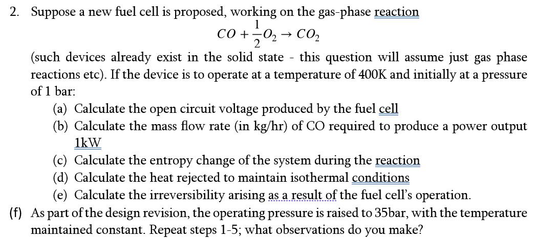 2. Suppose a new fuel cell is proposed, working on the gas-phase reaction
CO + 02 → CO₂
1
(such devices already exist in the solid state this question will assume just gas phase
reactions etc). If the device is to operate at a temperature of 400K and initially at a pressure
of 1 bar:
(a) Calculate the open circuit voltage produced by the fuel cell
(b) Calculate the mass flow rate (in kg/hr) of CO required to produce a power output
1kW
(c) Calculate the entropy change of the system during the reaction
(d) Calculate the heat rejected to maintain isothermal conditions
(e) Calculate the irreversibility arising as a result of the fuel cell's operation.
(f) As part of the design revision, the operating pressure is raised to 35bar, with the temperature
maintained constant. Repeat steps 1-5; what observations do you make?