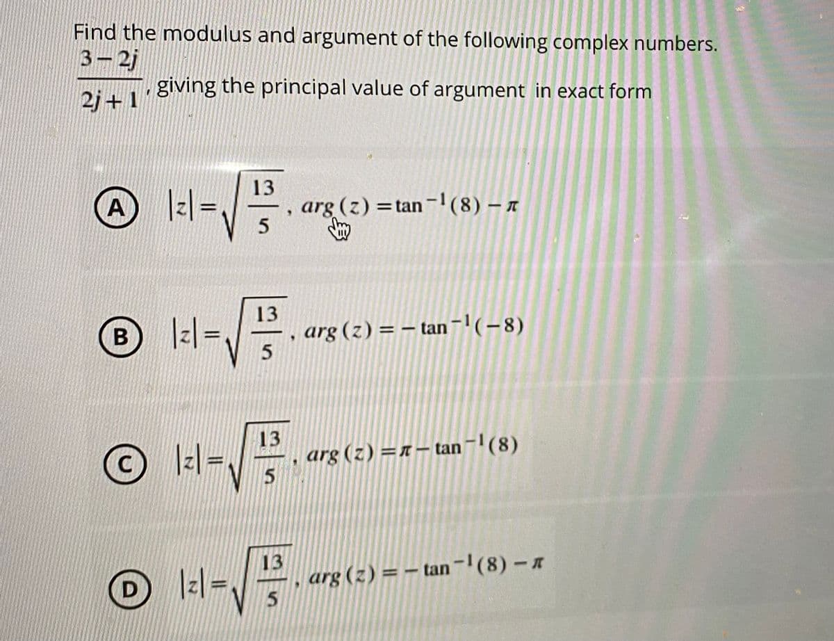 Find the modulus and argument of the following complex numbers.
3-2j
giving the principal value of argument in exact form
2j+1
13
A
|z =
arg (z) =tan-1(8) – x
13
arg (z) = – tan ¯'(-8)
O ll-
13
arg (z) =n– tan-(8)
Iz| =
13
arg (z) = – tan -(8)-
5.
