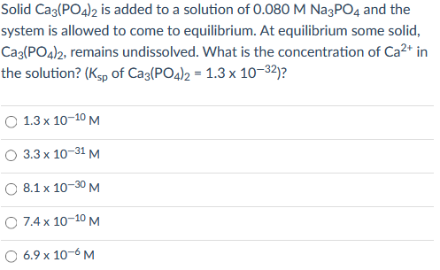 Solid Caz(PO4)2 is added to a solution of 0.080 M NagPO4 and the
system is allowed to come to equilibrium. At equilibrium some solid,
Cag(PO4)2, remains undissolved. What is the concentration of Ca2+ in
the solution? (Ksp of Caz(PO4)2 = 1.3 x 10–32)?
О 1.3х 10-10 м
О 33х 10-31 м
O 8.1 x 10-30 M
O 7.4 x 10-10 M
6.9 x 10-6 M
