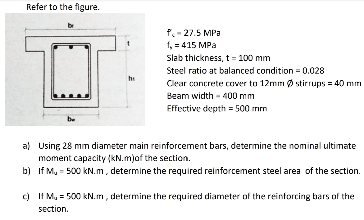 Refer to the figure.
br
f'c = 27.5 MPa
fy = 415 MPa
Slab thickness, t = 100 mm
Steel ratio at balanced condition = 0.028
hi
Clear concrete cover to 12mm Ø stirrups = 40 mm
Beam width = 400 mm
Effective depth = 500 mm
%3D
bw
a) Using 28 mm diameter main reinforcement bars, determine the nominal ultimate
moment capacity (kN.m)of the section.
b) If My = 500 kN.m , determine the required reinforcement steel area of the section.
c) If Mu = 500 kN.m , determine the required diameter of the reinforcing bars of the
%3D
section.
