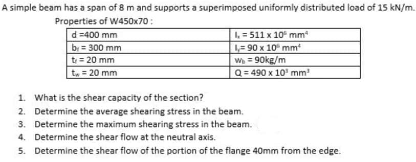 A simple beam has a span of 8 m and supports a superimposed uniformly distributed load of 15 kN/m.
Properties of W450x70 :
I = 511 x 10 mm
1,= 90 x 10 mm
Wh = 90kg/m
Q = 490 x 10 mm
d =400 mm
b = 300 mm
t = 20 mm
tw = 20 mm
%3D
1. What is the shear capacity of the section?
2. Determine the average shearing stress in the beam.
3. Determine the maximum shearing stress in the beam.
4. Determine the shear flow at the neutral axis.
5. Determine the shear flow of the portion of the flange 40mm from the edge.
