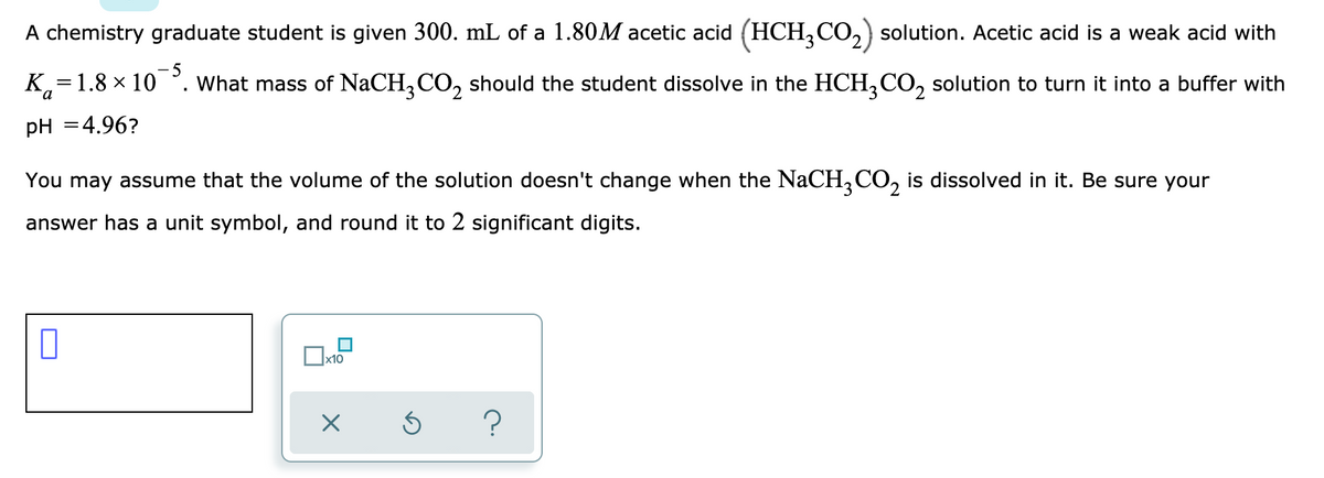 A chemistry graduate student is given 300. mL of a 1.80M acetic acid (HCH,CO,) solution. Acetic acid is a weak acid with
-5
K.=1.8 × 10
What mass of NaCH,CO, should the student dissolve in the HCH,CO, solution to turn it into a buffer with
pH =4.96?
You may assume that the volume of the solution doesn't change when the NaCH,CO, is dissolved in it. Be sure your
answer has a unit symbol, and round it to 2 significant digits.
