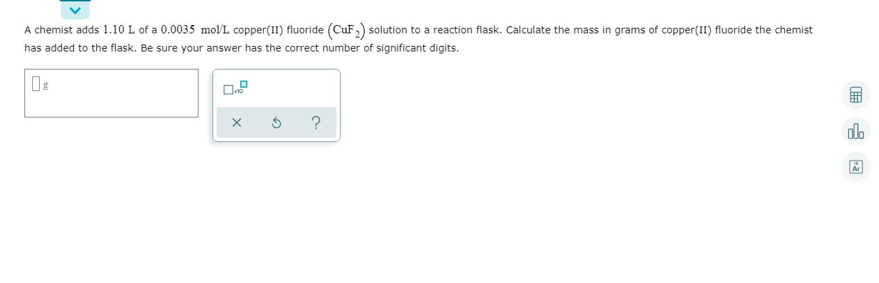 A chemist adds 1.10 L of a 0.0035 mol/L copper(II) fluoride (CuF,) solution to a reaction flask. Calculate the mass in grams of copper(II) fluoride the chemist
has added to the flask. Be sure your answer has the correct number of significant digits.
olo
Ar
