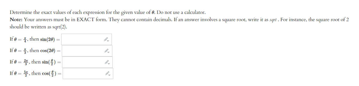 Determine the exact values of each expression for the given value of 0. Do not use a calculator.
Note: Your answers must be in EXACT form. They cannot contain decimals. If an answer involves a square root, write it as sqrt. For instance, the square root of 2
should be written as sqrt(2).
If 0, then sin(20) =
If 0, then cos(20) =
If 0 = 2, then sin()
If 0 = 5, then cos(
=
9.