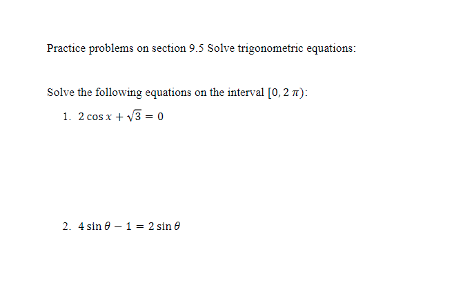Practice problems on section 9.5 Solve trigonometric equations:
Solve the following equations on the interval [0, 2 ):
1. 2 cos x + √√3 = 0
2. 4 sin 0 - 1 = 2 sin 0