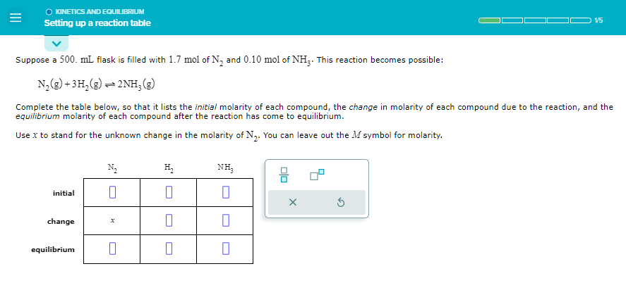 =
KINETICS AND EQUILIBRIUM
Setting up a reaction table
Suppose a 500. mL flask is filled with 1.7 mol of N₂ and 0.10 mol of NH3. This reaction becomes possible:
N₂(g) + 3H₂(g)2NH, (g)
Complete the table below, so that it lists the initial molarity of each compound, the change in molarity of each compound due to the reaction, and the
equilibrium molarity of each compound after the reaction has come to equilibrium.
Use x to stand for the unknown change in the molarity of N₂. You can leave out the M symbol for molarity.
initial
change
equilibrium
N₂
0
0
H₂
0
0
0
NH3
0
0
00
1/5
X