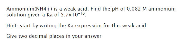 Ammonium(NH4+) is a weak acid. Find the pH of 0.082 M ammonium
solution given a ka of 5.7x10-1⁰.
Hint: start by writing the Ka expression for this weak acid
Give two decimal places in your answer