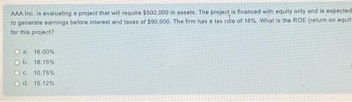 AAA Inc. is evaluating a project that will require $500,000 in assets. The project is financed with equity only and is expected
to generate earnings before interest and taxes of $90,000. The firm has a tax rate of 16%. What is the ROE (return on equit
for this project?
a. 16.00%
b. 18.15%
O c. 10.75%
O d. 15.12%