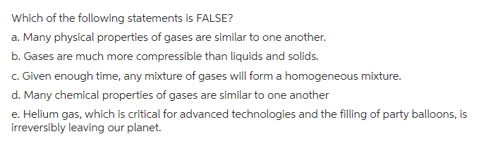Which of the following statements is FALSE?
a. Many physical properties of gases are similar to one another.
b. Gases are much more compressible than liquids and solids.
c. Given enough time, any mixture of gases will form a homogeneous mixture.
d. Many chemical properties of gases are similar to one another
e. Helium gas, which is critical for advanced technologies and the filling of party balloons, is
irreversibly leaving our planet.