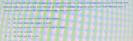 Gregory and Wendel are both executives at Guyana Beverage Inc. Gregory is dissatisfied because he knows that
Wendel makes more in salary even though, in Gregory's opinion, he works longer hours than Wendel does. If
Gregory wishes to reduce this perceived inequity, what should he do?
O a. He could increase his level of absenteeism.
Ob. He could lower his quality of work.
Oc. He could reduce the number of hours he works.
Od. All of the options.
e. He could ask for a raise