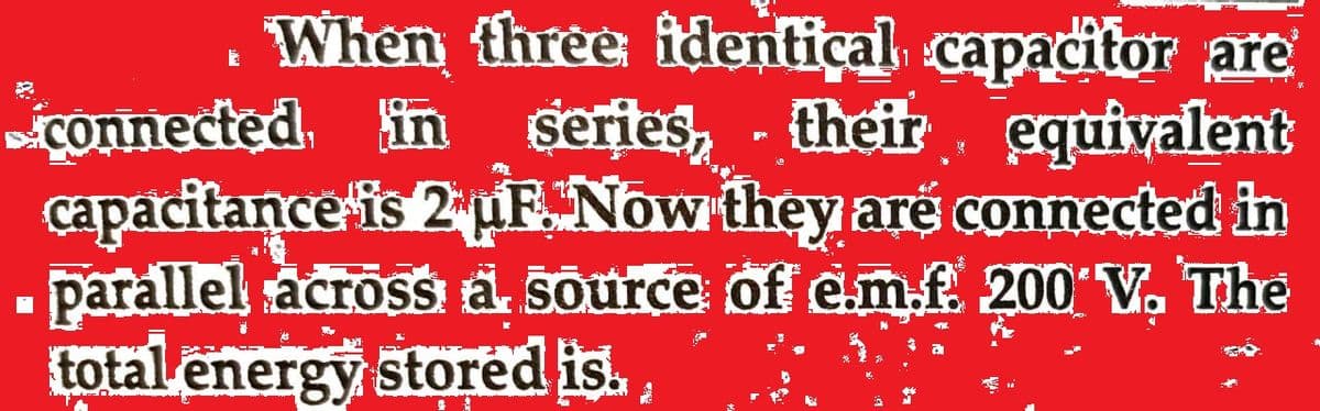 . When three identical capacitor are
connected, in series, their equivalent
capacitance is 2 pF. Now they are connected in
parallel across a source of e.m.f. 200 V. The
total energy stored is.