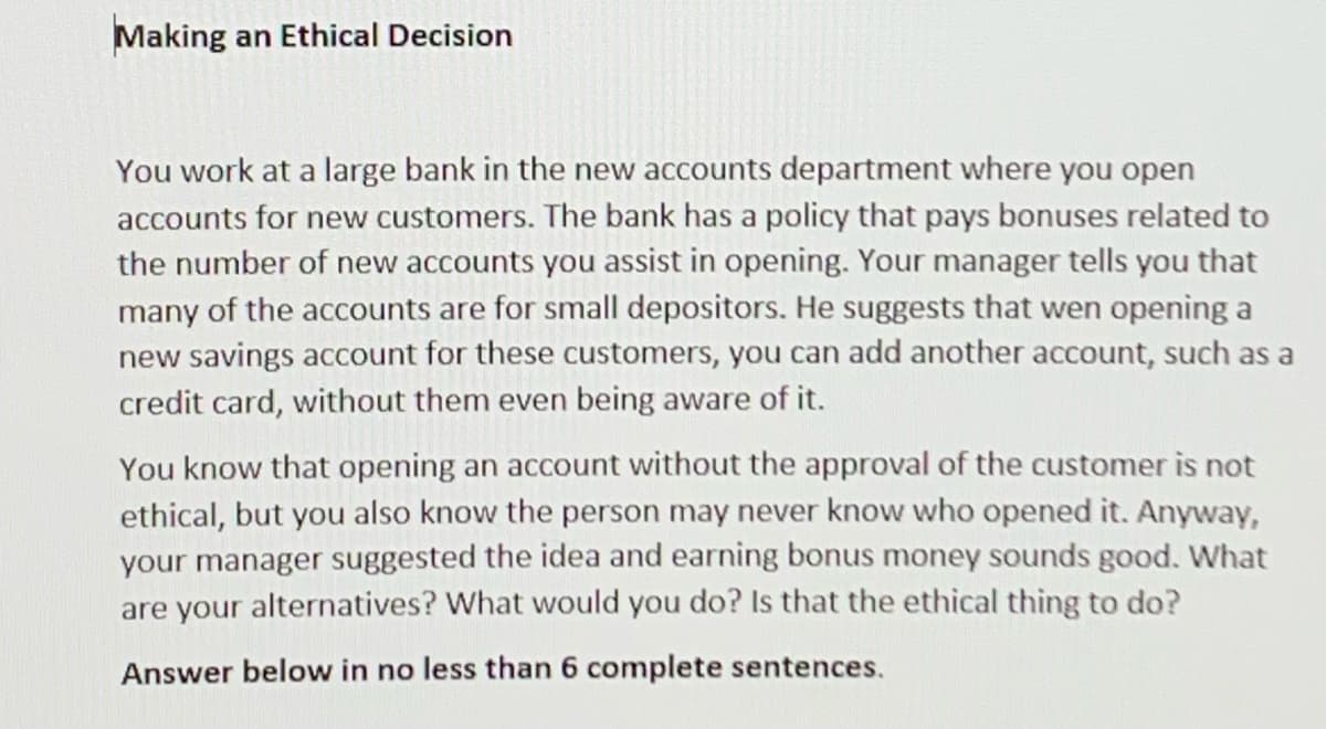 Making an Ethical Decision
You work at a large bank in the new accounts department where you open
accounts for new customers. The bank has a policy that pays bonuses related to
the number of new accounts you assist in opening. Your manager tells you that
many of the accounts are for small depositors. He suggests that wen opening a
new savings account for these customers, you can add another account, such as a
credit card, without them even being aware of it.
You know that opening an account without the approval of the customer is not
ethical, but you also know the person may never know who opened it. Anyway,
your manager suggested the idea and earning bonus money sounds good. What
are your alternatives? What would you do? Is that the ethical thing to do?
Answer below in no less than 6 complete sentences.
