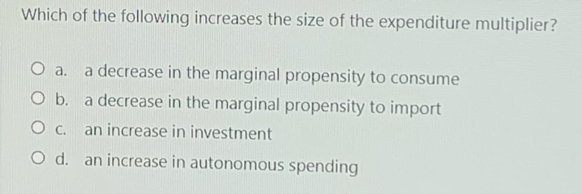Which of the following increases the size of the expenditure multiplier?
a.
a decrease in the marginal propensity to consume
O b. a decrease in the marginal propensity to import
О с.
an increase in investment
O d. an increase in autonomous spending
