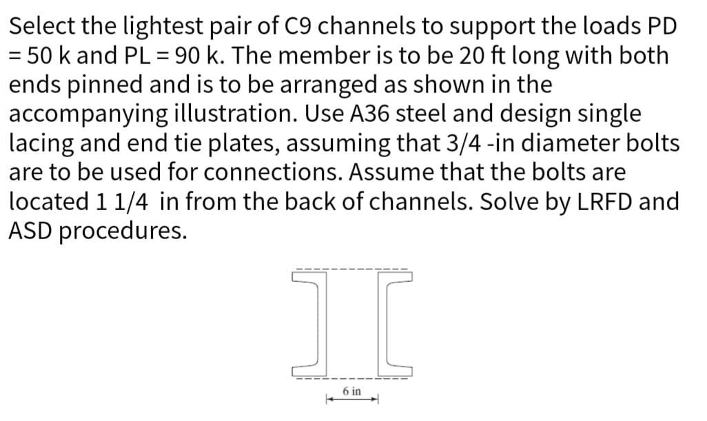 Select the lightest pair of C9 channels to support the loads PD
= 50 k and PL = 90 k. The member is to be 20 ft long with both
ends pinned and is to be arranged as shown in the
accompanying illustration. Use A36 steel and design single
lacing and end tie plates, assuming that 3/4 -in diameter bolts
are to be used for connections. Assume that the bolts are
located 1 1/4 in from the back of channels. Solve by LRFD and
ASD procedures.
I
6 in