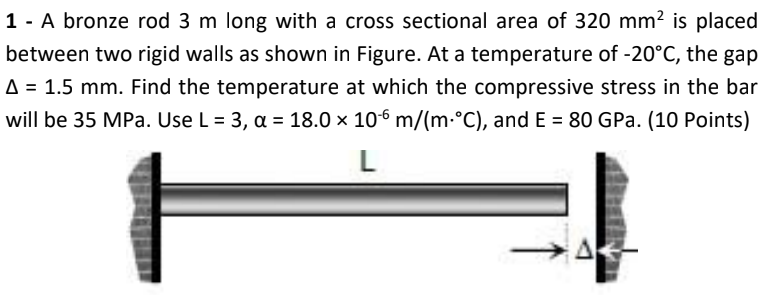 1 - A bronze rod 3 m long with a cross sectional area of 320 mm² is placed
between two rigid walls as shown in Figure. At a temperature of -20°C, the gap
A = 1.5 mm. Find the temperature at which the compressive stress in the bar
will be 35 MPa. Use L = 3, a = 18.0 × 106 m/(m·°C), and E = 80 GPa. (10 Points)
L