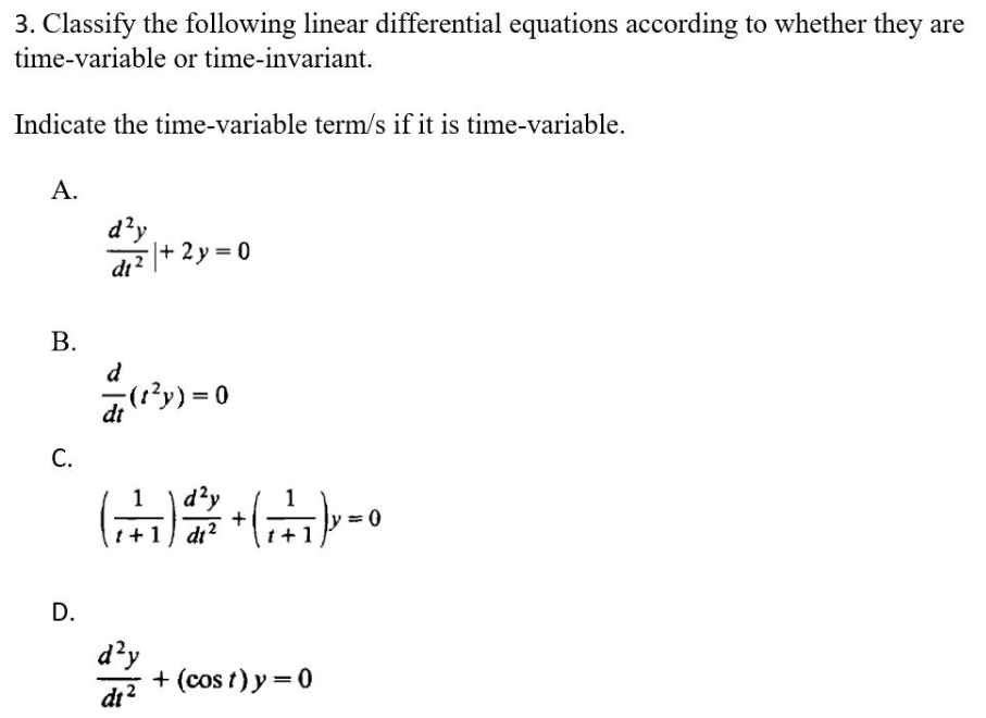 3. Classify the following linear differential equations according to whether they are
time-variable or time-invariant.
Indicate the time-variable term/s if it is time-variable.
A.
d²y
d₁²+2y=0
d
(1²y)=0
dt
d²y
(₁) + (+₁) = 0
t + 1 dt²
d²y
dt2
+ (cost) y = 0
B.
C.
D.