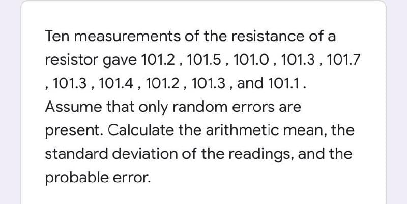 Ten measurements of the resistance of a
resistor gave 101.2, 101.5 , 101.0, 101.3 , 101.7
, 101.3 , 101.4, 101.2, 101.3 , and 101.1.
Assume that only random errors are
present. Calculate the arithmetic mean, the
standard deviation of the readings, and the
probable error.
