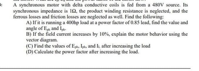 A synchronous motor with delta conductive coils is fed from a 480VV source. Its
synchronous impedance is 12, the product winding resistance is neglected, and the
ferrous losses and frietion losses are neglected as well. Find the following:
A) If it is running a 400hp load at a power factor of 0.85 lead, find the value and
angle of Eph and Ip.
B) If the field current increases by 10%, explain the motor behavior using the
vector diagram.
(C) Find the values of Eph, Iph, and IL after increasing the load
(D) Calculate the power factor after increasing the load.
