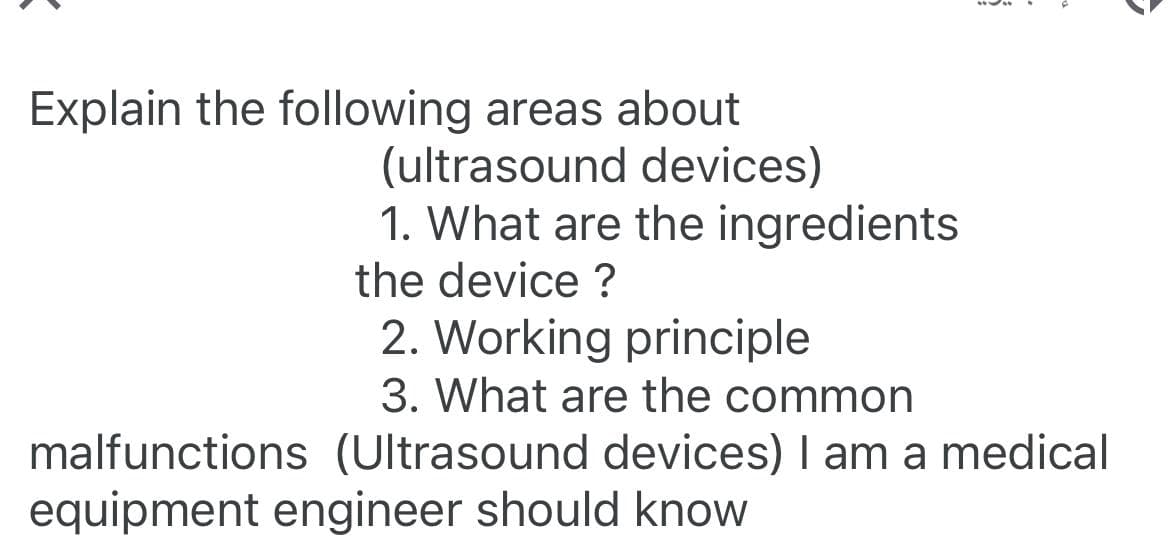 Explain the following areas about
(ultrasound devices)
1. What are the ingredients
the device?
2. Working principle
3. What are the common
malfunctions (Ultrasound devices) I am a medical
equipment engineer should know