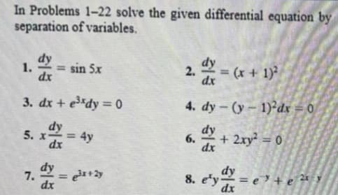 In Problems 1-22 solve the given differential equation by
separation of variables.
dy
1.
= sin 5x
2. dx = (x + 1)²
dx
dx
3. dx + e³xdy=0
4. dy-(y-1)2dx = 0
dy
5. x
= 4y
6.
dy
dx
+ 2xy² = 0
dx
dy
7. =
dx
Bey
=ete 2 y
e³x+2y