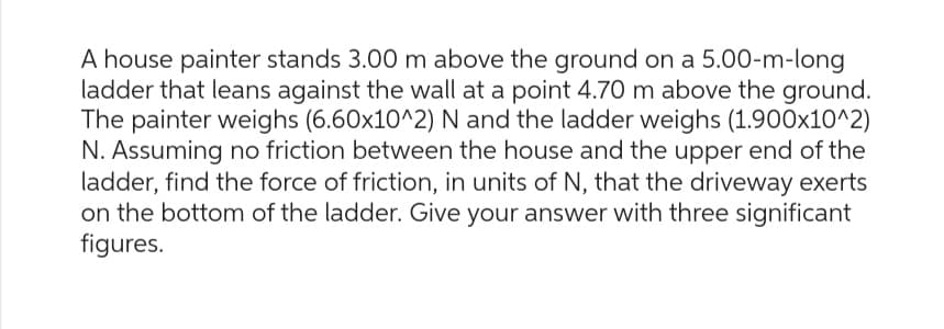 A house painter stands 3.00 m above the ground on a 5.00-m-long
ladder that leans against the wall at a point 4.70 m above the ground.
The painter weighs (6.60x10^2) N and the ladder weighs (1.900x10^2)
N. Assuming no friction between the house and the upper end of the
ladder, find the force of friction, in units of N, that the driveway exerts
on the bottom of the ladder. Give your answer with three significant
figures.