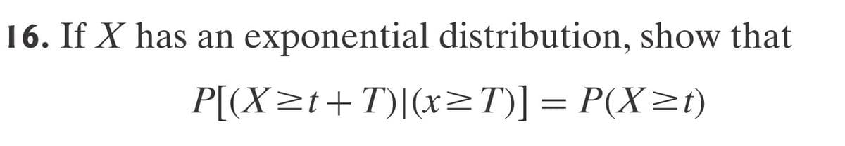 16. If X has an
exponential distribution, show that
P[(X≥t+T)|(x≥T)] = P(X≥t)