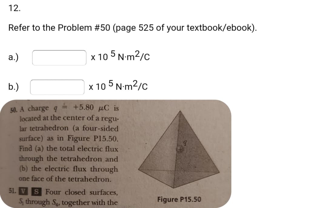 12.
Refer to the Problem #50 (page 525 of your textbook/ebook).
а.)
х 10
5 N-m2/c
b.)
x 10 5 N-m2/c
= +5.80 µC is
50. A charge q
located at the center of a
lar tetrahedron (a four-sided
regu-
surface) as in Figure P15.50.
Find (a) the total electric flux
through the tetrahedron and
(b) the electric flux through
one face of the tetrahedron.
51. V S Four closed surfaces,
S, through S4, together with the
Figure P15.50
