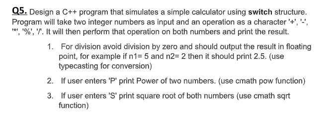 Q5. Design a C++ program that simulates a simple calculator using switch structure.
Program will take two integer numbers as input and an operation as a character '+', '',
**, "%', '"'. It will then perform that operation on both numbers and print the result.
1. For division avoid division by zero and should output the result in floating
point, for example if n1= 5 and n2= 2 then it should print 2.5. (use
typecasting for conversion)
2. If user enters 'P' print Power of two numbers. (use cmath pow function)
3. If user enters 'S' print square root of both numbers (use cmath sqrt
function)
