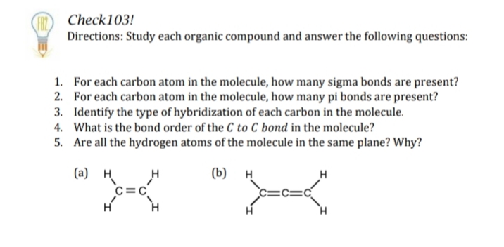FB Check103!
Directions: Study each organic compound and answer the following questions:
1.
For each carbon atom in the molecule, how many sigma bonds are present?
2. For each carbon atom in the molecule, how many pi bonds are present?
3. Identify the type of hybridization of each carbon in the molecule.
What is the bond order of the C to C bond in the molecule?
4.
5. Are all the hydrogen atoms of the molecule in the same plane? Why?
(a) H
H
(b) H
H
C=C
H