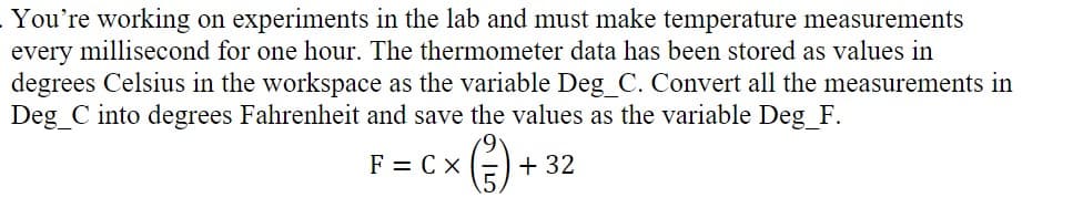 You're working on experiments in the lab and must make temperature measurements
every millisecond for one hour. The thermometer data has been stored as values in
degrees Celsius in the workspace as the variable Deg_C. Convert all the measurements in
Deg_C into degrees Fahrenheit and save the values as the variable Deg_F.
F = C x
+ 32

