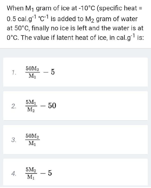 When M1 gram of ice at -10°C (specific heat =
0.5 cal.g °C-1 is added to M2 gram of water
at 50°C, finally no ice is left and the water is at
0°C. The value if latent heat of ice, in cal.g is:
50M2
1.
M1
5M1
M2
2.
-50
50M2
3.
M1
5M2
- 5
M1
4.
