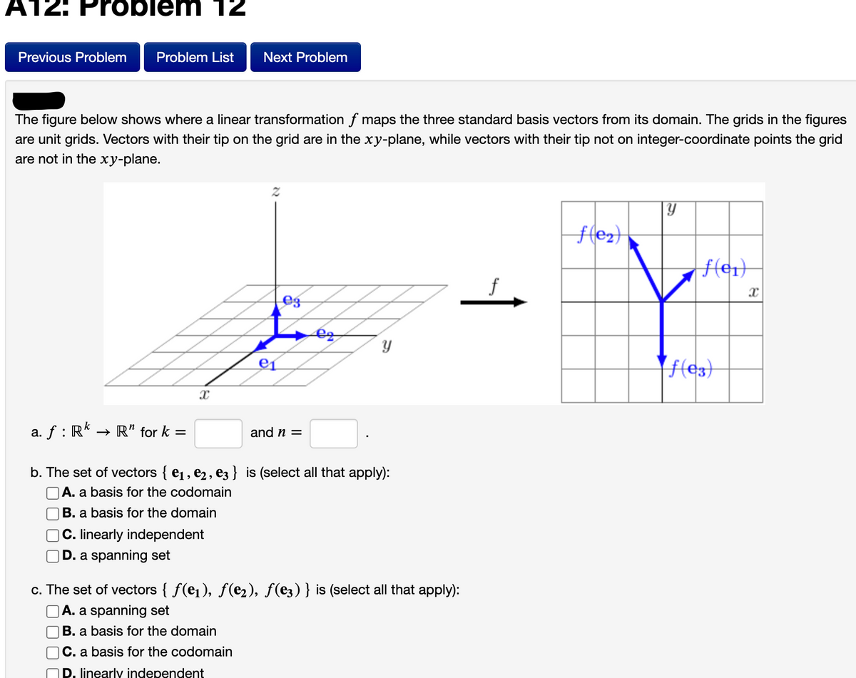 A12: Probiem 12
Previous Problem
Problem List
Next Problem
The figure below shows where a linear transformation f maps the three standard basis vectors from its domain. The grids in the figures
are unit grids. Vectors with their tip on the grid are in the xy-plane, while vectors with their tip not on integer-coordinate points the grid
are not in the xy-plane.
eg
e1
|f(e3)
a. f : R* → R" for k =
and n =
b. The set of vectors { e1, e2, ez} is (select all that apply):
A. a basis for the codomain
B. a basis for the domain
C. linearly independent
D. a spanning set
c. The set of vectors { f(e1), f(e2), f(e3) } is (select all that apply):
A. a spanning set
|B. a basis for the domain
C. a basis for the codomain
P. inearly independent
