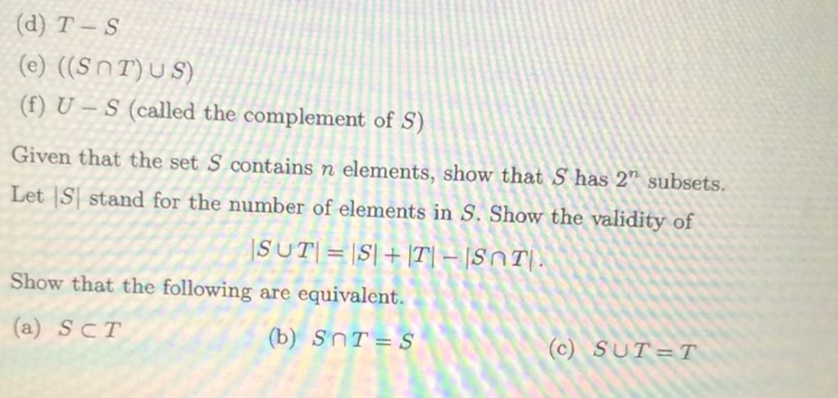 (d) T-S
(e) ((SNT)US)
(f) U-S (called the complement of S)
Given that the set S contains n elements, show that S has 2" subsets.
Let S stand for the number of elements in S. Show the validity of
|SUT| = |S|+|T|-|SOT.
Show that the following are equivalent.
(a) SCT
(b) SnT=S
(c) SUT=T
