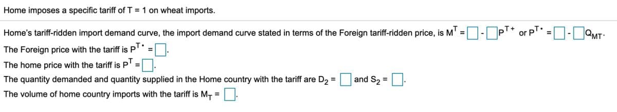 Home imposes a specific tariff of T = 1 on wheat imports.
=
=
Home's tariff-ridden import demand curve, the import demand curve stated in terms of the Foreign tariff-ridden price, is MT -- PT or PT -QMT
The Foreign price with the tariff is PT.
The home price with the tariff is PT = |
The quantity demanded and quantity supplied in the Home country with the tariff are D₂ =
The volume of home country imports with the tariff is M₁ =
☐
and S2=